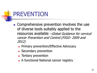 PREVENTION
 Comprehensive prevention involves the use
of diverse tools suitably applied to the
resources available –Global Guidance for cervical
cancer Prevention and Control (FIGO- 2009 and
2012)
 Primary prevention/Effective Advocacy
 Secondary prevention
 Tertiary prevention
 A functional National cancer registry
51
 
