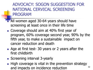 ADVOCACY: SOGON SUGGESTION FOR
NATIONAL CERVICAL SCREENING
PROGRAM
 All women aged 30-64 years should have
screening at least once in their life time
 Coverage should aim at 40% first year of
program, 60% coverage second year, 90% by the
fifth year, to make a sustainable impact on
cancer reduction and death
 Age at first test- 30 years or 2 years after the
first childbirth
 Screening interval 3-yearly
 High coverage is vital in the prevention strategy
and impacts on incidence reduction 52
 