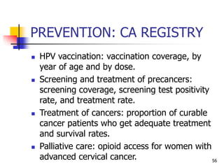 PREVENTION: CA REGISTRY
 HPV vaccination: vaccination coverage, by
year of age and by dose.
 Screening and treatment of precancers:
screening coverage, screening test positivity
rate, and treatment rate.
 Treatment of cancers: proportion of curable
cancer patients who get adequate treatment
and survival rates.
 Palliative care: opioid access for women with
advanced cervical cancer. 56
 