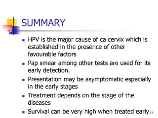 SUMMARY
 HPV is the major cause of ca cervix which is
established in the presence of other
favourable factors
 Pap smear among other tests are used for its
early detection.
 Presentation may be asymptomatic especially
in the early stages
 Treatment depends on the stage of the
diseases
 Survival can be very high when treated early57
 