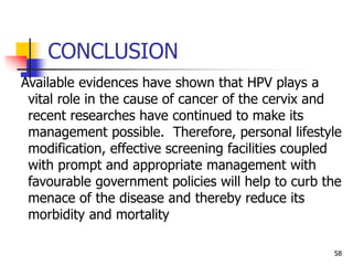 CONCLUSION
Available evidences have shown that HPV plays a
vital role in the cause of cancer of the cervix and
recent researches have continued to make its
management possible. Therefore, personal lifestyle
modification, effective screening facilities coupled
with prompt and appropriate management with
favourable government policies will help to curb the
menace of the disease and thereby reduce its
morbidity and mortality
58
 