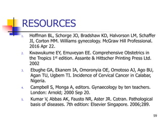 RESOURCES
1. Hoffman BL, Schorge JO, Bradshaw KD, Halvorson LM, Schaffer
JI, Corton MM. Williams gynecology. McGraw Hill Professional.
2016 Apr 22.
2. Kwawukume EY, Emuveyan EE. Comprehensive Obstetrics in
the Tropics 1st edition. Assante & Hittscher Printing Press Ltd.
2002
3. Ebughe GA, Ekanem IA, Omoronyia OE, Omotoso AJ, Ago BU,
Agan TU, Ugbem TI. Incidence of Cervical Cancer in Calabar,
Nigeria.
4. Campbell S, Monga A, editors. Gynaecology by ten teachers.
London: Arnold; 2000 Sep 20.
5. Kumar V, Abbas AK, Fausto NR, Aster JR. Cotran. Pathological
basis of diseases. 7th edition: Elsevier Singapore. 2006;289.
59
 