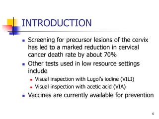 INTRODUCTION
 Screening for precursor lesions of the cervix
has led to a marked reduction in cervical
cancer death rate by about 70%
 Other tests used in low resource settings
include
 Visual inspection with Lugol’s iodine (VILI)
 Visual inspection with acetic acid (VIA)
 Vaccines are currently available for prevention
6
 