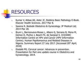 RESOURCES
6. Kumar V, Abbas AK, Aster JC. Robbins Basic Pathology E-Book.
Elsevier Health Sciences. 2017 Mar 8.
7. Saxena R. Bedside Obstetrics & Gynecology. JP Medical Ltd;
2014 Mar 20.
8. Bruni L, Barrionuevo-Rosas L, Albero G, Serrano B, Mena M,
Gómez D, Muñoz J, Bosch FX, de Sanjosé S. ICO/IARC
Information Centre on HPV and Cancer (HPV Information
Centre). Human Papillomavirus and Related Diseases in
Nigeria. Summary Report 27 July 2017. [Accessed 20th April,
2018]
9. Etedafe PG. Cervical cancer: Advances in prevention.
Presentation for Part one update course in Obstetrics and
Gynaecology. 2014.
60
 