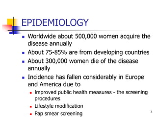EPIDEMIOLOGY
 Worldwide about 500,000 women acquire the
disease annually
 About 75-85% are from developing countries
 About 300,000 women die of the disease
annually
 Incidence has fallen considerably in Europe
and America due to
 Improved public health measures - the screening
procedures
 Lifestyle modification
 Pap smear screening 7
 