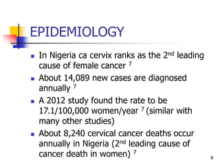 EPIDEMIOLOGY
 In Nigeria ca cervix ranks as the 2nd leading
cause of female cancer 7
 About 14,089 new cases are diagnosed
annually 7
 A 2012 study found the rate to be
17.1/100,000 women/year 7 (similar with
many other studies)
 About 8,240 cervical cancer deaths occur
annually in Nigeria (2nd leading cause of
cancer death in women) 7
8
 
