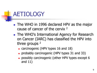 AETIOLOGY
 The WHO in 1996 declared HPV as the major
cause of cancer of the cervix 2
 The WHO's International Agency for Research
on Cancer (IARC) has classified the HPV into
three groups 2
 carcinogenic (HPV types 16 and 18)
 probably carcinogenic (HPV types 31 and 33)
 possibly carcinogenic (other HPV types except 6
and 11)
9
 