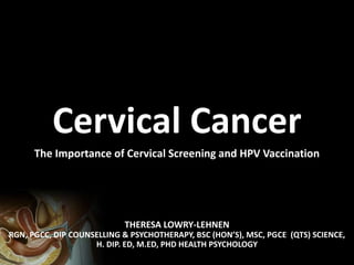 THERESA LOWRY-LEHNEN
RGN, PGCC, DIP COUNSELLING & PSYCHOTHERAPY, BSC (HON’S), MSC, PGCE (QTS) SCIENCE,
H. DIP. ED, M.ED, PHD HEALTH PSYCHOLOGY
Cervical Cancer
The Importance of Cervical Screening and HPV Vaccination
 