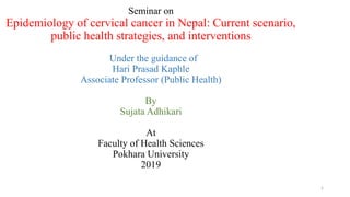 Seminar on
Epidemiology of cervical cancer in Nepal: Current scenario,
public health strategies, and interventions
Under the guidance of
Hari Prasad Kaphle
Associate Professor (Public Health)
By
Sujata Adhikari
At
Faculty of Health Sciences
Pokhara University
2019
1
 