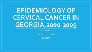 EPIDEMIOLOGY OF
CERVICAL CANCER IN
GEORGIA,2000-2009
DONE BY:
NOEL CHRISTIAN
GROUP 6
 