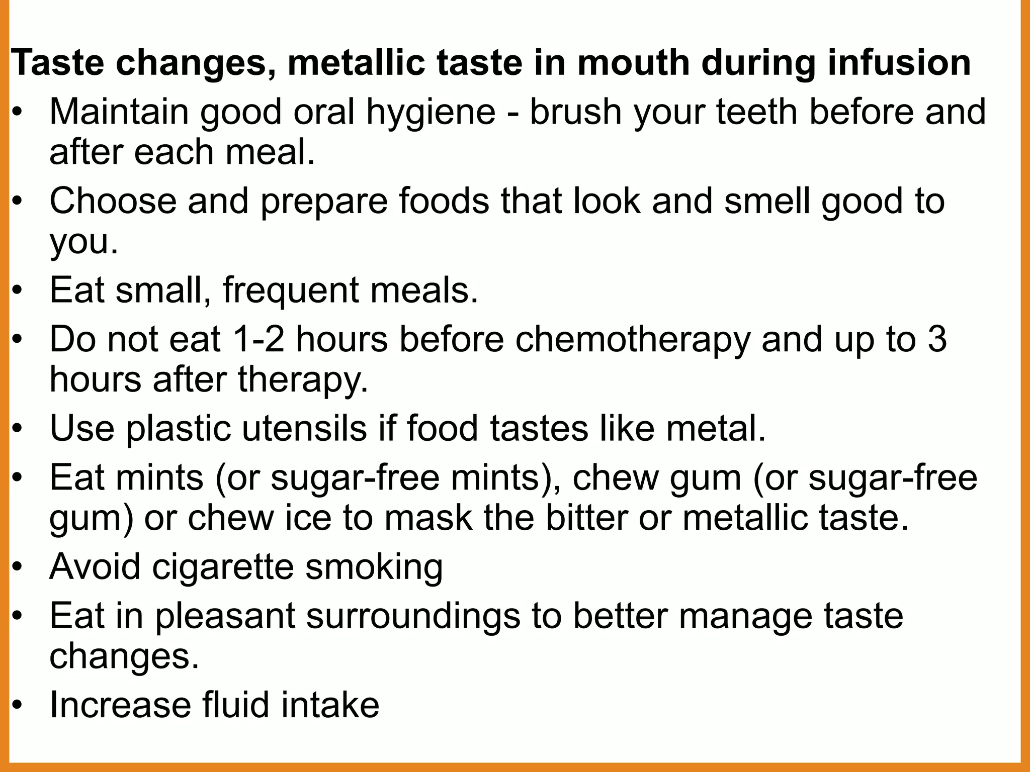 Taste changes, metallic taste in mouth during infusion
• Maintain good oral hygiene - brush your teeth before and
after each meal.
• Choose and prepare foods that look and smell good to
you.
• Eat small, frequent meals.
• Do not eat 1-2 hours before chemotherapy and up to 3
hours after therapy.
• Use plastic utensils if food tastes like metal.
• Eat mints (or sugar-free mints), chew gum (or sugar-free
gum) or chew ice to mask the bitter or metallic taste.
• Avoid cigarette smoking
• Eat in pleasant surroundings to better manage taste
changes.
• Increase fluid intake
 