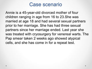 Case scenario
Annie is a 45-year-old divorced mother of four
children ranging in age from 16 to 23.She was
married at age 18 and had several sexual partners
prior to her marriage. She has had three sexual
partners since her marriage ended. Last year she
was treated with cryosurgery for venereal warts. The
Pap smear taken 2 weeks ago showed atypical
cells, and she has come in for a repeat test.
 
