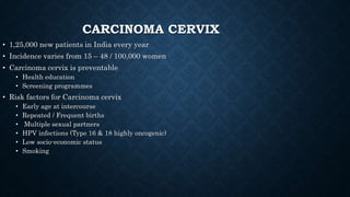 CARCINOMA CERVIX
• 1,25,000 new patients in India every year
• Incidence varies from 15 – 48 / 100,000 women
• Carcinoma cervix is preventable
• Health education
• Screening programmes
• Risk factors for Carcinoma cervix
• Early age at intercourse
• Repeated / Frequent births
• Multiple sexual partners
• HPV infections (Type 16 & 18 highly oncogenic)
• Low socio-economic status
• Smoking
 