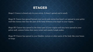 STAGES
Stage I: Cancer is found only in your cervix. It hasn't spread and is small.
Stage II: Cancer has spread beyond your cervix and uterus but hasn't yet spread to your pelvic
wall (the tissues that line the part of the body between your hips) or your vagina.
Stage III: Cancer has spread to the lower part of your vagina and may have spread to your
pelvic wall, ureters (tubes that carry urine) and nearby lymph nodes.
Stage IV: Cancer has spread to your bladder, rectum or other parts of the body like your bones
or lungs
 
