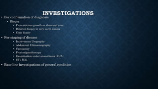 INVESTIGATIONS
• For confirmation of diagnosis
• Biopsy
• From obvious growth or abnormal area
• Directed biopsy in very early lesions
• Cone biopsy
• For staging of disease
• Intravenous Urography
• Abdominal Ultrasonography
• Cystoscopy
• Proctosigmoidoscopy
• Examination under anaesthesia (EUA)
• CT / MRI
• Base line investigations of general condition
 