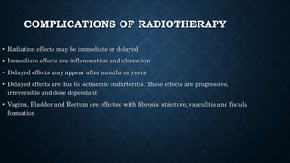 COMPLICATIONS OF RADIOTHERAPY
• Radiation effects may be immediate or delayed
• Immediate effects are inflammation and ulceration
• Delayed effects may appear after months or years
• Delayed effects are due to ischaemic endarteritis. These effects are progressive,
irreversible and dose dependant
• Vagina, Bladder and Rectum are effected with fibrosis, stricture, vasculitis and fistula
formation
 