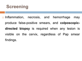 Screening
 Inflammation, necrosis, and hemorrhage may
produce false-positive smears, and colposcopic-
directed biopsy is required when any lesion is
visible on the cervix, regardless of Pap smear
findings.
 