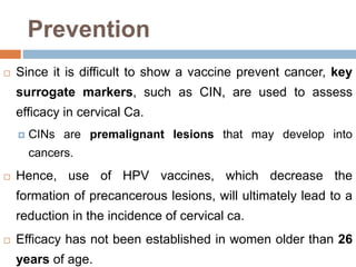 Prevention
 Since it is difficult to show a vaccine prevent cancer, key
surrogate markers, such as CIN, are used to assess
efficacy in cervical Ca.
 CINs are premalignant lesions that may develop into
cancers.
 Hence, use of HPV vaccines, which decrease the
formation of precancerous lesions, will ultimately lead to a
reduction in the incidence of cervical ca.
 Efficacy has not been established in women older than 26
years of age.
 