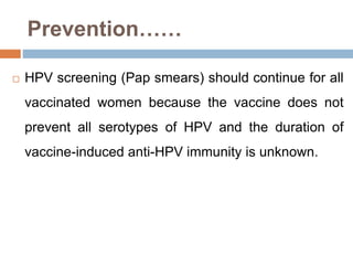 Prevention……
 HPV screening (Pap smears) should continue for all
vaccinated women because the vaccine does not
prevent all serotypes of HPV and the duration of
vaccine-induced anti-HPV immunity is unknown.
 