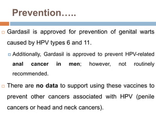 Prevention…..
 Gardasil is approved for prevention of genital warts
caused by HPV types 6 and 11.
 Additionally, Gardasil is approved to prevent HPV-related
anal cancer in men; however, not routinely
recommended.
 There are no data to support using these vaccines to
prevent other cancers associated with HPV (penile
cancers or head and neck cancers).
 