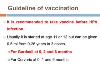 Guideline of vaccination
 It is recommended to take vaccine before HPV
infection.
 Usually it is started at age 11 or 12 but can be given
0.5 ml from 9-26 years in 3 doses.
 For Gardasil at 0, 2 and 6 months
 For Cervarix at 0, 1 and 6 months
 
