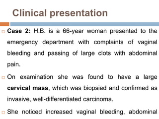 Clinical presentation
 Case 2: H.B. is a 66-year woman presented to the
emergency department with complaints of vaginal
bleeding and passing of large clots with abdominal
pain.
 On examination she was found to have a large
cervical mass, which was biopsied and confirmed as
invasive, well-differentiated carcinoma.
 She noticed increased vaginal bleeding, abdominal
 