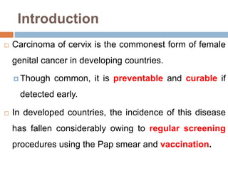 Introduction
 Carcinoma of cervix is the commonest form of female
genital cancer in developing countries.
 Though common, it is preventable and curable if
detected early.
 In developed countries, the incidence of this disease
has fallen considerably owing to regular screening
procedures using the Pap smear and vaccination.
 