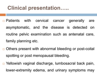 Clinical presentation…..
 Patients with cervical cancer generally are
asymptomatic, and the disease is detected on
routine pelvic examination such as antenatal care,
family planning etc.
 Others present with abnormal bleeding or post-coital
spotting or post menopausal bleeding.
 Yellowish vaginal discharge, lumbosacral back pain,
lower-extremity edema, and urinary symptoms may
 