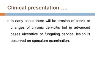 Clinical presentation…..
 In early cases there will be erosion of cervix or
changes of chronic cervicitis but in advanced
cases ulcerative or fungating cervical lesion is
observed on speculum examination.
 