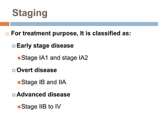 Staging
 For treatment purpose, It is classified as:
 Early stage disease
Stage IA1 and stage IA2
 Overt disease
Stage IB and IIA
 Advanced disease
Stage IIB to IV
 