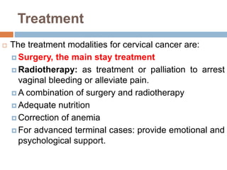 Treatment
 The treatment modalities for cervical cancer are:
 Surgery, the main stay treatment
 Radiotherapy: as treatment or palliation to arrest
vaginal bleeding or alleviate pain.
 A combination of surgery and radiotherapy
 Adequate nutrition
 Correction of anemia
 For advanced terminal cases: provide emotional and
psychological support.
 