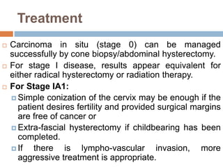 Treatment
 Carcinoma in situ (stage 0) can be managed
successfully by cone biopsy/abdominal hysterectomy.
 For stage I disease, results appear equivalent for
either radical hysterectomy or radiation therapy.
 For Stage IA1:
 Simple conization of the cervix may be enough if the
patient desires fertility and provided surgical margins
are free of cancer or
 Extra-fascial hysterectomy if childbearing has been
completed.
 If there is lympho-vascular invasion, more
aggressive treatment is appropriate.
 