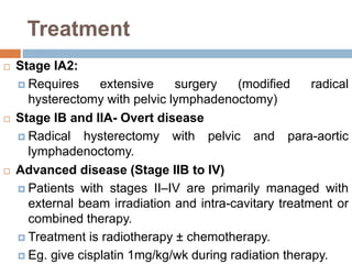 Treatment
 Stage IA2:
 Requires extensive surgery (modified radical
hysterectomy with pelvic lymphadenoctomy)
 Stage IB and IIA- Overt disease
 Radical hysterectomy with pelvic and para-aortic
lymphadenoctomy.
 Advanced disease (Stage IIB to IV)
 Patients with stages II–IV are primarily managed with
external beam irradiation and intra-cavitary treatment or
combined therapy.
 Treatment is radiotherapy ± chemotherapy.
 Eg. give cisplatin 1mg/kg/wk during radiation therapy.
 