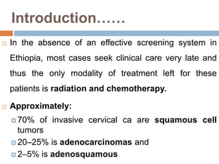 Introduction……
 In the absence of an effective screening system in
Ethiopia, most cases seek clinical care very late and
thus the only modality of treatment left for these
patients is radiation and chemotherapy.
 Approximately:
 70% of invasive cervical ca are squamous cell
tumors
 20–25% is adenocarcinomas and
 2–5% is adenosquamous
 