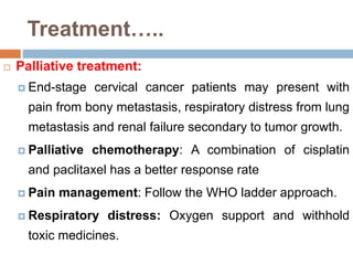 Treatment…..
 Palliative treatment:
 End-stage cervical cancer patients may present with
pain from bony metastasis, respiratory distress from lung
metastasis and renal failure secondary to tumor growth.
 Palliative chemotherapy: A combination of cisplatin
and paclitaxel has a better response rate
 Pain management: Follow the WHO ladder approach.
 Respiratory distress: Oxygen support and withhold
toxic medicines.
 