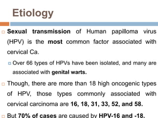 Etiology
 Sexual transmission of Human papilloma virus
(HPV) is the most common factor associated with
cervical Ca.
 Over 66 types of HPVs have been isolated, and many are
associated with genital warts.
 Though, there are more than 18 high oncogenic types
of HPV, those types commonly associated with
cervical carcinoma are 16, 18, 31, 33, 52, and 58.
 But 70% of cases are caused by HPV-16 and -18.
 