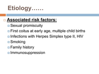Etiology……
 Associated risk factors:
 Sexual promiscuity
 First coitus at early age, multiple child births
 Infections with Herpes Simplex type II, HIV
 Smoking
 Family history
 Immunosuppression
 