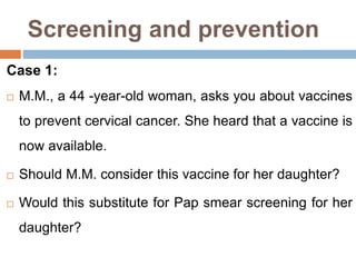 Screening and prevention
Case 1:
 M.M., a 44 -year-old woman, asks you about vaccines
to prevent cervical cancer. She heard that a vaccine is
now available.
 Should M.M. consider this vaccine for her daughter?
 Would this substitute for Pap smear screening for her
daughter?
 