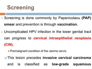 Screening
 Screening is done commonly by Papanicolaou (PAP)
smear and prevention is through vaccination.
 Uncomplicated HPV infection in the lower genital tract
can progress to cervical intraepithelial neoplasia
(CIN).
 Premalignant condition of the uterine cervix
 This lesion precedes invasive cervical carcinoma
and is classified as low-grade squamous
 