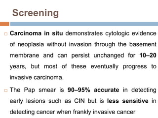 Screening
 Carcinoma in situ demonstrates cytologic evidence
of neoplasia without invasion through the basement
membrane and can persist unchanged for 10–20
years, but most of these eventually progress to
invasive carcinoma.
 The Pap smear is 90–95% accurate in detecting
early lesions such as CIN but is less sensitive in
detecting cancer when frankly invasive cancer
 
