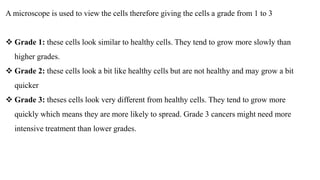 A microscope is used to view the cells therefore giving the cells a grade from 1 to 3
 Grade 1: these cells look similar to healthy cells. They tend to grow more slowly than
higher grades.
 Grade 2: these cells look a bit like healthy cells but are not healthy and may grow a bit
quicker
 Grade 3: theses cells look very different from healthy cells. They tend to grow more
quickly which means they are more likely to spread. Grade 3 cancers might need more
intensive treatment than lower grades.
 