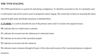 THE TNM STAGING
The TNM classification is a system for classifying a malignancy. Tx identifies carcinoma in situ. It is primarily used
in solid tumors and can be used to assist in prognostic cancer staging. The system has its basis on assessing the tumor,
regional lymph nodes and distant metastasis as detailed below.
T- TUMOR: it is used to describe the size of the primary tumor and it’s invasion into adjacent tissues.
T0; indicates that no evident tumor is present.
T1; indicates the invasion into the submucosa in colorectal cancer
T2; indicates an invasion of the muscularis propria
T3; indicates an invasion into the subserosa
T4; indicates tumor extension through all layers of the colon and invasion of the visceral peritoneum or adjacent
structures.
 