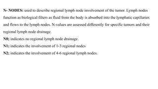 N- NODES: used to describe regional lymph node involvement of the tumor. Lymph nodes
function as biological filters as fluid from the body is absorbed into the lymphatic capillaries
and flows to the lymph nodes. N-values are assessed differently for specific tumors and their
regional lymph node drainage.
N0; indicates no regional lymph node drainage.
N1; indicates the involvement of 1-3 regional nodes
N2; indicates the involvement of 4-6 regional lymph nodes.
 