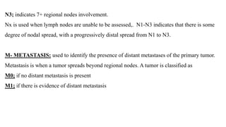N3; indicates 7+ regional nodes involvement.
Nx is used when lymph nodes are unable to be assessed,. N1-N3 indicates that there is some
degree of nodal spread, with a progressively distal spread from N1 to N3.
M- METASTASIS: used to identify the presence of distant metastases of the primary tumor.
Metastasis is when a tumor spreads beyond regional nodes. A tumor is classified as
M0; if no distant metastasis is present
M1; if there is evidence of distant metastasis
 