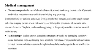 Medical management
• Chemotherapy- is the use of chemicals (medications) to destroy cancer cells. Cytotoxic
medication prevents cancer cells from dividing ang growing
Chemotherapy for cervical cancer, as well as most other cancers, is used to target cancer
cells that surgery cannot or did not remover, or to help the symptoms of patients with
advanced cancer. Cisplatin, a chemotherapy drug, is frequently used in combination with
radiotherapy.
• Radiotherapy- is also known as radiation therapy. It works by damaging the DNA
inside the tumor cells, destroying their ability to reproduce. For patients with advanced
cervical cancer radiation combined cisplatin-based chemotherapy is the most effective
treatment.
 