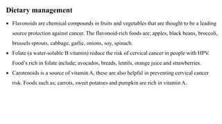 Dietary management
 Flavonoids are chemical compounds in fruits and vegetables that are thought to be a leading
source protection against cancer. The flavonoid-rich foods are; apples, black beans, broccoli,
brussels sprouts, cabbage, garlic, onions, soy, spinach.
 Folate (a water-soluble B vitamin) reduce the risk of cervical cancer in people with HPV.
Food’s rich in folate include; avocados, breads, lentils, orange juice and strawberries.
 Carotenoids is a source of vitamin A, these are also helpful in preventing cervical cancer
risk. Foods such as; carrots, sweet potatoes and pumpkin are rich in vitamin A.
 