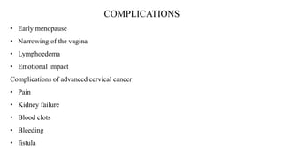 COMPLICATIONS
• Early menopause
• Narrowing of the vagina
• Lymphoedema
• Emotional impact
Complications of advanced cervical cancer
• Pain
• Kidney failure
• Blood clots
• Bleeding
• fistula
 