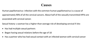 Causes
Human papillomavirus- infection with the common human papillomavirus is a cause of
approximately 90% of all the cervical cancers. About half of the sexually transmitted HPVs are
associated with cervical cancer.
Sexual history- a woman has a higher-than-average risk of developing cervical if she:
 Has had multiple sexual partners
 Began having sexual relations before the age of 18
 Has a partner who has had sexual contact with an infected woman with cervical cancer
 