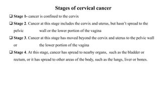 Stages of cervical cancer
 Stage 1- cancer is confined to the cervix
 Stage 2. Cancer at this stage includes the cervix and uterus, but hasn’t spread to the
pelvic wall or the lower portion of the vagina
 Stage 3. Cancer at this stage has moved beyond the cervix and uterus to the pelvic wall
or the lower portion of the vagina
 Stage 4. At this stage, cancer has spread to nearby organs, such as the bladder or
rectum, or it has spread to other areas of the body, such as the lungs, liver or bones.
 