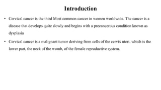 Introduction
• Cervical cancer is the third Most common cancer in women worldwide. The cancer is a
disease that develops quite slowly and begins with a precancerous condition known as
dysplasia
• Cervical cancer is a malignant tumor deriving from cells of the cervix uteri, which is the
lower part, the neck of the womb, of the female reproductive system.
 